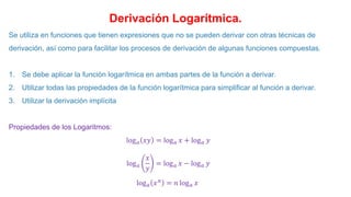 Derivación Logarítmica.
Se utiliza en funciones que tienen expresiones que no se pueden derivar con otras técnicas de
derivación, así como para facilitar los procesos de derivación de algunas funciones compuestas.
1. Se debe aplicar la función logarítmica en ambas partes de la función a derivar.
2. Utilizar todas las propiedades de la función logarítmica para simplificar al función a derivar.
3. Utilizar la derivación implícita
Propiedades de los Logaritmos:
log𝑎 𝑥𝑦 = log𝑎 𝑥 + log𝑎 𝑦
log𝑎
𝑥
𝑦
= log𝑎 𝑥 − log𝑎 𝑦
log𝑎 𝑥𝑛
= 𝑛 log𝑎 𝑥
 