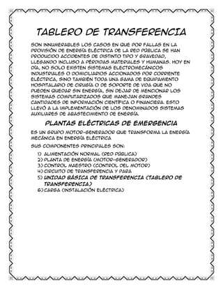 TABLERO DE TRANSFERENCIA
Son innumerables los casos en que por fallas en la
provisión de energía eléctrica de la red pública se han
producido accidentes de distinto tipo y gravedad,
llegando incluso a pérdidas materiales y humanas. Hoy en
día, no solo existen sistemas electromecánicos
industriales o domiciliarios accionados por corriente
eléctrica, sino también toda una gama de equipamiento
hospitalario de cirugía o de soporte de vida que no
pueden quedar sin energía, sin dejar de mencionar los
sistemas computarizados que manejan grandes
cantidades de información científica o financiera. Esto
llevó a la implementación de los denominados sistemas
auxiliares de abastecimiento de energía.

Plantas eléctricas de emergencia
Es un grupo motor-generador que transforma la energía
mecánica en energía eléctrica
Sus componentes principales son:
1) Alimentación normal (red pública)
2) Planta de energía (motor-generador)
3) Control maestro (control del motor)
4) Circuito de transferencia y para
5) UNIDAD BÁSICA DE TRANSFERENCIA (TABLERO DE
TRANSFERENCIA)
6) Carga (instalación eléctrica)

 