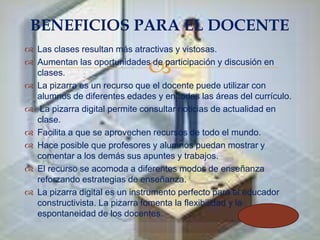 BENEFICIOS PARA EL DOCENTE
 Las clases resultan más atractivas y vistosas.
 Aumentan las oportunidades de participación y discusión en
clases.
 La pizarra es un recurso que el docente puede utilizar con
alumnos de diferentes edades y en todas las áreas del currículo.
 La pizarra digital permite consultar noticias de actualidad en
clase.
 Facilita a que se aprovechen recursos de todo el mundo.
 Hace posible que profesores y alumnos puedan mostrar y
comentar a los demás sus apuntes y trabajos.
 El recurso se acomoda a diferentes modos de enseñanza
reforzando estrategias de enseñanza.
 La pizarra digital es un instrumento perfecto para el educador
constructivista. La pizarra fomenta la flexibilidad y la
espontaneidad de los docentes.



 