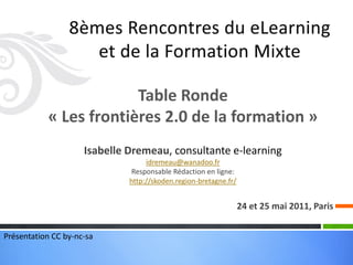Table Ronde
           « Les frontières 2.0 de la formation »
                     Isabelle Dremeau, consultante e-learning
                                   idremeau@wanadoo.fr
                               Responsable Rédaction en ligne:
                              http://skoden.region-bretagne.fr/


                                                                  24 et 25 mai 2011, Paris


Présentation CC by-nc-sa
 