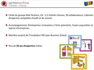 Filiale du groupe B2A Partners, CA : 2,5 millions d’euros, 30 collaborateurs, Cabinets
d’expertise comptable d’audit et de conseil,

Accompagnement d’entreprises innovantes à forts potentiels, fusion-acquisition et
reprise d’entreprises.

Membre associé de l’incubateur EM Lyon Business School.



Plus de 20 ans d’expertise métier.




                                                                                2
 