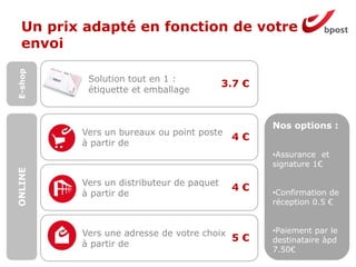4 €
4 €
5 €
3.7 €
Un prix adapté en fonction de votre
envoi
Solution tout en 1 :
étiquette et emballage
Vers un bureaux ou point poste
à partir de
Vers un distributeur de paquet
à partir de
Vers une adresse de votre choix
à partir de
E-shopONLINE
Nos options :
•Assurance et
signature 1€
•Confirmation de
réception 0.5 €
•Paiement par le
destinataire àpd
7.50€
 