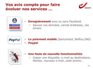 Vos avis compte pour faire
évoluer nos services …
18
• Enregistrement avec ou sans Facebook
• Sauvez vos données, carnet d’adresse, vos
envois
• Le paiement mobile (bancontact, Belfius,ING)
• Paypal
• Une foule de nouvelle fonctionnalités
• Copier une étiquette, e-mail au destinataire,
Alertes, nouveau e-mail, code promo…
 