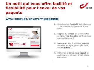 Un outil qui vous offre facilité et
flexibilité pour l’envoi de vos
paquets
5
1. Depuis votre fauteuil, votre bureau
… faites votre étiquette via le site
bpost
2. Gagnez du temps en créant votre
compte, vos données sont reprises
automatiquement
3. Imprimez vos étiquettes, suivez
vos colis en ligne, gérez vos colis,
vos contacts…
4. Différents critères de recherche :
code-barres, période, email, statut
du paquet
www.bpost.be/envoyermespaquets
 