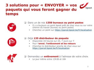 3 solutions pour « ENVOYER » vos
paquets qui vous feront gagner du
temps
7
 Dans un de nos 1350 bureaux ou point postes
 Il y a toujours un point bpost prêt de chez vous ou sur votre
chemin du travail (bureau ou point poste)
 Cherchez un point sur https://parcel.bpost.be/fr/localisation
 Déjà 135 distributeur de paquets
 Disponible 24 heures sur 24, 7 jours sur 7
 Pour l’envoi, l’enlèvement et les retours
 Cherchez le distributeur proche de chez vous sur
https://parcel.bpost.be/fr/localisation
 Demandez un enlèvement à l’adresse de votre choix
 Le jour même entre 13h30 et 16h
 