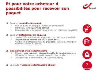 Et pour votre acheteur 4
possibilités pour recevoir son
paquet
8
 Dans un point d’enlèvement
• Plus de 1250 en Belgique (bureau ou point poste)
• Dont 80% sont ouverts le samedi
• Disponible dès le lendemain à partir de 11h (J+1 jour ouvrable)
 Dans un distributeur de paquets
• Livraison dès le lendemain à partir de 11h (J+1 jour ouvrable)
• Disponible 24 heures sur 24, 7 jours sur 7
• Plus besoin d’enregistrement au préalable, juste un e-mail pour
informer l’arrivée du paquet
 Directement chez le destinataire
• S’il n’est pas présent, disponible dès le lendemain pour
11h dans un bureau ou point poste le plus proche
• Livraison dès le lendemain (J+1 jour ouvrable)
 Un doute ? Laissez le destinataire choisir
 
