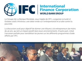 Le Groupe de La Banque Mondiale, sous l’égide de l’IFC, a organisé ce lundi 17
Octobre 2016 à Kinshasa, une table ronde sur l’entreprenariat et la lutte contre la
pauvreté.
La discussion avait pour objectif de donner une tribune à 20 entrepreneurs de moins
de 40 ans, qui ont un impact positif dans leurs environnements. D’autre part, c’était
l’occasion parfaite pour sensibiliser les jeunes sur les différents programmes d’aide
offerts par l’IFC.
 