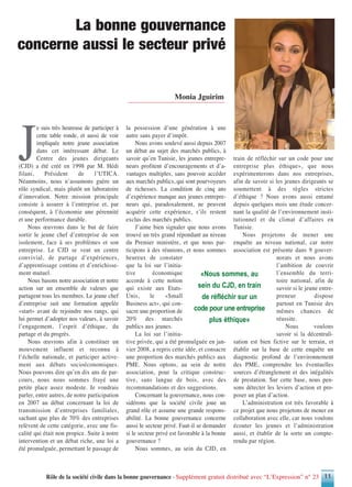 Rôle de la société civile dans la bonne gouvernance - Supplément gratuit distribué avec “L’Expression” n° 23 11
J
e suis très heureuse de participer à
cette table ronde, et aussi de voir
impliquée notre jeune association
dans cet intéressant débat. Le
Centre des jeunes dirigeants
(CJD) a été créé en 1998 par M. Hédi
Jilani, Président de l’UTICA.
Néanmoins, nous n’assumons guère un
rôle syndical, mais plutôt un laboratoire
d’innovation. Notre mission principale
consiste à assurer à l’entreprise et, par
conséquent, à l’économie une pérennité
et une performance durable.
Nous œuvrons dans le but de faire
sortir le jeune chef d’entreprise de son
isolement, face à ses problèmes et son
entreprise. Le CJD se veut un centre
convivial, de partage d’expériences,
d’apprentissage continu et d’enrichisse-
ment mutuel.
Nous basons notre association et notre
action sur un ensemble de valeurs que
partagent tous les membres. Le jeune chef
d’entreprise suit une formation appelée
«start» avant de rejoindre nos rangs, qui
lui permet d’adopter nos valeurs, à savoir
l’engagement, l’esprit d’éthique, du
partage et du progrès.
Nous œuvrons afin à constituer un
mouvement influent et reconnu à
l’échelle nationale, et participer active-
ment aux débats socioéconomiques.
Nous pouvons dire qu’en dix ans de par-
cours, nous nous sommes frayé une
petite place assez modeste. Je voudrais
parler, entre autres, de notre participation
en 2007 au débat concernant la loi de
transmission d’entreprises familiales,
sachant que plus de 70% des entreprises
relèvent de cette catégorie, avec une fis-
calité qui était non propice. Suite à notre
intervention et un débat riche, une loi a
été promulguée, permettant le passage de
la possession d’une génération à une
autre sans payer d’impôt.
Nous avons soulevé aussi depuis 2007
un débat au sujet des marchés publics, à
savoir qu’en Tunisie, les jeunes entrepre-
neurs profitent d’encouragements et d’a-
vantages multiples, sans pouvoir accéder
aux marchés publics, qui sont pourvoyeurs
de richesses. La condition de cinq ans
d’expérience manque aux jeunes entrepre-
neurs qui, paradoxalement, ne peuvent
acquérir cette expérience, s’ils restent
exclus des marchés publics.
J’aime bien signaler que nous avons
trouvé un très grand répondant au niveau
du Premier ministère, et que nous par-
ticipons à des réunions, et nous sommes
heureux de constater
que la loi sur l’initia-
tive économique
accorde à cette notion
qui existe aux Etats-
Unis, le «Small
Business act», qui con-
sacre une proportion de
20% des marchés
publics aux jeunes.
La loi sur l’initia-
tive privée, qui a été promulguée en jan-
vier 2008, a repris cette idée, et consacre
une proportion des marchés publics aux
PME. Nous optons, au sein de notre
association, pour la critique construc-
tive, sans langue de bois, avec des
recommandations et des suggestions.
Concernant la gouvernance, nous con-
sidérons que la société civile joue un
grand rôle et assume une grande respons-
abilité. La bonne gouvernance concerne
aussi le secteur privé. Faut-il se demander
si le secteur privé est favorable à la bonne
gouvernance ?
Nous sommes, au sein du CJD, en
train de réfléchir sur un code pour une
entreprise plus éthique», que nous
expérimenterons dans nos entreprises,
afin de savoir si les jeunes dirigeants se
soumettent à des règles strictes
d’éthique ? Nous avons aussi entamé
depuis quelques mois une étude concer-
nant la qualité de l’environnement insti-
tutionnel et du climat d’affaires en
Tunisie.
Nous projetons de mener une
enquête au niveau national, car notre
association est présente dans 9 gouver-
norats et nous avons
l’ambition de couvrir
l’ensemble du terri-
toire national, afin de
savoir si le jeune entre-
preneur dispose
partout en Tunisie des
mêmes chances de
réussite.
Nous voulons
savoir si la décentrali-
sation est bien fictive sur le terrain, et
établir sur la base de cette enquête un
diagnostic profond de l’environnement
des PME, comprendre les éventuelles
sources d’étranglement et des inégalités
de prestation. Sur cette base, nous pen-
sons détecter les leviers d’action et pro-
poser un plan d’action.
L’administration est très favorable à
ce projet que nous projetons de mener en
collaboration avec elle, car nous voulons
écouter les jeunes et l’administration
aussi, et établir de la sorte un compte-
rendu par région.
Monia Jguirim
La bonne gouvernance
concerne aussi le secteur privé
«Nous sommes, au
sein du CJD, en train
de réfléchir sur un
code pour une entreprise
plus éthique»
 