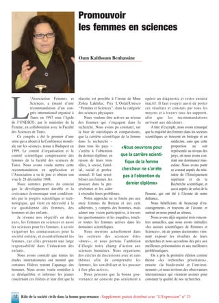 Rôle de la société civile dans la bonne gouvernance - Supplément gratuit distribué avec “L’Expression” n° 2312
L
’Association Femmes et
Sciences, a émané d’une
recommandation d’un con-
grès international organisé à
Tunis en 1997 sous l’égide
de l’UNESCO, par le ministère de la
Femme, en collaboration avec la Faculté
des Sciences de Tunis.
Ce congrès a été le premier d’une
série qui a abouti à la Conférence mondi-
ale sur les sciences, tenue à Budapest en
1999. Le comité d’organisation et le
comité scientifique comprenaient des
femmes de la faculté des sciences de
Tunis. Nous avons voulu mettre cette
recommandation en application et
l’Association a vu le jour et obtenu son
visa le 28 décembre 1998.
Nous sommes parties du constat
que le développement durable et la
croissance économique sont condition-
nés par le progrès scientifique et tech-
nologique, qui vient en nécessité à la
vie quotidienne des femmes, des
hommes et des enfants.
Je résume nos objectifs en deux
axes, les femmes en sciences et aussi
les sciences pour les femmes, à savoir
vulgariser les connaissances pour la
société entière, et essentiellement les
femmes, car elles prennent une large
responsabilité dans l’éducation des
enfants.
Nous avons constaté que toutes les
études internationales ont montré que
certaines filières restent l’apanage des
hommes. Nous avons voulu remédier à
ce déséquilibre et informer les jeunes
concernant ces filières et leur dire que la
réussite est possible à l’instar de Mme
Zohra Lakhdar, Prix L’Oréal/Unesco
‘‘Femmes et Sciences’’, dans la catégorie
des sciences physiques.
Nous voulons être actives au niveau
des femmes qui s’engagent dans la
recherche. Nous avons pu constater, sur
la base de statistiques et comparaisons,
que la carrière scientifique de la femme
dans la recherche –
dans tous les pays –
s’arrête à l’obtention
du dernier diplôme, en
raison de leurs trois
rôles, à savoir, famil-
ial, social et profes-
sionnel. Il faut sensi-
biliser ces femmes, les
pousser dans la per-
sévérance et les aider
à résoudre leurs problèmes.
Notre approche ne se limite pas aux
onze femmes du Bureau et aux cent
adhérents, y compris des hommes, mais
admet une vision participative, à travers
les questionnaires et les enquêtes, touch-
er toutes les femmes actives dans les
domaines scientifiques.
Nous œuvrons actuellement dans
les secteurs des sciences dites
«dures», et nous portons l’ambition
d’élargir notre champ d’action aux
sciences humaines. Nous organisons
des cercles de discussions avec et sans
thèmes afin de comprendre les
femmes, les sensibiliser et les pousser
à être plus actives.
Nous pensons que la bonne gou-
vernance ne consiste pas seulement à
opérer un diagnostic et rester ensuite
inactif. Il faut essayer aussi de porter
ces résultats et constats par tous les
moyens et à travers tous les supports,
afin que les recommandations
arrivent aux décideurs.
A titre d’exemple, nous avons remarqué
que la majorité des femmes dans les secteurs
scientifiques se trouvent en biologie et en
médecine, sans que cette
proportion ne soit
représentée au niveau des
jurys, où nous avons con-
staté une dominance mas-
culine. Nous avons porté
ce constat auprès du min-
istère de l’Enseignement
supérieur et de la
Recherche scientifique, et
aussi auprès de celui de la
Femme, qui ont été à l’écoute de notre
doléance.
Nous bénéficions de beaucoup d’en-
couragements, et trouvons de l’écoute, et
surtout on nous prend au sérieux.
Nous avons déjà organisé trois rencon-
tres annuelles, que nous avons intitulées
«les assises scientifiques de Femmes et
Sciences», où de jeunes doctorantes vien-
nent exposer les résultats de leurs
recherches et nous accordons des prix aux
meilleures présentations et aux meilleures
problématiques.
On a pris la première édition comme
thème «les recherches prioritaires»,
ensuite «la biodiversité et l’environ-
nement», et nous invitons des observateurs
internationaux qui viennent assister pour
constater la qualité de nos recherches.
Oum Kalthoum Benhassine
Promouvoir
les femmes en sciences
«Nous oeuvrons pour
que la carrière scienti-
fique de la femme
chercheur ne s’arrête
pas à l’obtention du
dernier diplôme»
 