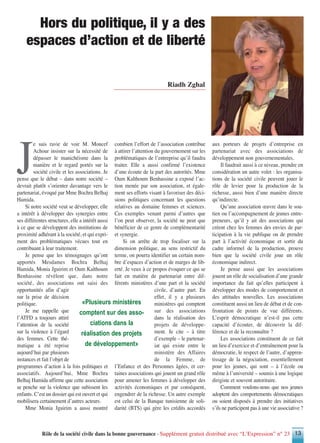 Rôle de la société civile dans la bonne gouvernance - Supplément gratuit distribué avec “L’Expression” n° 23 13
J
e suis ravie de voir M. Moncef
Achour insister sur la nécessité de
dépasser le manichéisme dans la
manière et le regard portés sur la
société civile et les associations. Je
pense que le débat – dans notre société –
devrait plutôt s’orienter davantage vers le
partenariat, évoqué par Mme Bochra Belhaj
Hamida.
Si notre société veut se développer, elle
a intérêt à développer des synergies entre
ses différentes structures, elle a intérêt aussi
à ce que se développent des institutions de
proximité adhérant à la société, et qui expri-
ment des problématiques vécues tout en
contribuant à leur traitement.
Je pense que les témoignages qu’ont
apportés Mesdames Bochra Belhaj
Hamida, Monia Jguirim et Oum Kalthoum
Benhassine révèlent que, dans notre
société, des associations ont saisi des
opportunités afin d’agir
sur la prise de décision
politique.
Je me rappelle que
l’ATFD a toujours attiré
l’attention de la société
sur la violence à l’égard
des femmes. Cette thé-
matique a été reprise
aujourd’hui par plusieurs
instances et fait l’objet de
programmes d’action à la fois politiques et
associatifs. Aujourd’hui, Mme Bochra
Belhaj Hamida affirme que cette association
se penche sur la violence que subissent les
enfants. C’est un dossier qui est ouvert et qui
mobilisera certainement d’autres acteurs.
Mme Monia Jguirim a aussi montré
combien l’effort de l’association contribue
à attirer l’attention du gouvernement sur les
problématiques de l’entreprise qu’il faudra
traiter. Elle a aussi confirmé l’existence
d’une écoute de la part des autorités. Mme
Oum Kalthoum Benhassine a exposé l’ac-
tion menée par son association, et égale-
ment ses efforts visant à favoriser des déci-
sions politiques concernant les questions
relatives au domaine femmes et sciences.
Ces exemples venant parmi d’autres que
l’on peut observer, la société ne peut que
bénéficier de ce genre de complémentarité
et synergie.
Si on arrête de trop focaliser sur la
dimension politique, au sens restrictif du
terme, on pourra identifier un certain nom-
bre d’espaces d’action et de marges de lib-
erté. Je veux à ce propos évoquer ce qui se
fait en matière de partenariat entre dif-
férents ministères d’une part et la société
civile, d’autre part. En
effet, il y a plusieurs
ministères qui comptent
sur des associations
dans la réalisation des
projets de développe-
ment. Je cite – à titre
d’exemple – le partenar-
iat qui existe entre le
ministère des Affaires
de la Femme, de
l’Enfance et des Personnes âgées, et cer-
taines associations qui jouent un grand rôle
pour amener les femmes à développer des
activités économiques et par conséquent,
engendrer de la richesse. Un autre exemple
est celui de la Banque tunisienne de soli-
darité (BTS) qui gère les crédits accordés
aux porteurs de projets d’entreprise en
partenariat avec des associations de
développement non gouvernementales.
Il faudrait aussi à ce niveau, prendre en
considération un autre volet : les organisa-
tions de la société civile peuvent jouer le
rôle de levier pour la production de la
richesse, aussi bien d’une manière directe
qu’indirecte.
Qu’une association œuvre dans le sou-
tien ou l’accompagnement de jeunes entre-
preneurs, qu’il y ait des associations qui
créent chez les femmes des envies de par-
ticipation à la vie publique ou de prendre
part à l’activité économique et sortir du
cadre informel de la production, prouve
bien que la société civile joue un rôle
économique indirect.
Je pense aussi que les associations
jouent un rôle de socialisation d’une grande
importance du fait qu’elles participent à
développer des modes de comportement et
des attitudes nouvelles. Les associations
constituent aussi un lieu de débat et de con-
frontation de points de vue différents.
L’esprit démocratique n’est-il pas cette
capacité d’écouter, de découvrir la dif-
férence et de la reconnaître ?
Les associations constituent de ce fait
un lieu d’exercice et d’entraînement pour la
démocratie, le respect de l’autre, d’appren-
tissage de la négociation, essentiellement
pour les jeunes, qui sont – à l’école ou
même à l’université – soumis à une logique
dirigiste et souvent autoritaire.
Comment voulons-nous que nos jeunes
adoptent des comportements démocratiques
ou soient disposés à prendre des initiatives
s’ils ne participent pas à une vie associative ?
Hors du politique, il y a des
espaces d’action et de liberté
Riadh Zghal
«Plusieurs ministères
comptent sur des asso-
ciations dans la
réalisation des projets
de développement»
 