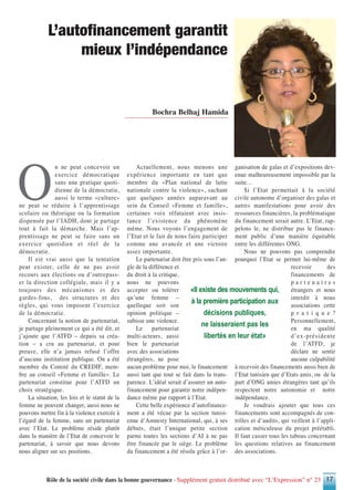 O
n ne peut concevoir un
exercice démocratique
sans une pratique quoti-
dienne de la démocratie,
aussi le terme «culture»
ne peut se réduire à l’apprentissage
scolaire ou théorique ou la formation
dispensée par l’IADH, dont je partage
tout à fait la démarche. Mais l’ap-
prentissage ne peut se faire sans un
exercice quotidien et réel de la
démocratie.
Il est vrai aussi que la tentation
peut exister, celle de ne pas avoir
recours aux élections ou d’outrepass-
er la direction collégiale, mais il y a
toujours des mécanismes et des
gardes-fous, des structures et des
règles, qui vous imposent l’exercice
de la démocratie.
Concernant la notion de partenariat,
je partage pleinement ce qui a été dit, et
j’ajoute que l’ATFD – depuis sa créa-
tion – a cru au partenariat, et pour
preuve, elle n’a jamais refusé l’offre
d’aucune institution publique. On a été
membre du Comité du CREDIF, mem-
bre au conseil «Femme et famille». Le
partenariat constitue pour l’ATFD un
choix stratégique.
La situation, les lois et le statut de la
femme ne peuvent changer, aussi nous ne
pouvons mettre fin à la violence exercée à
l’égard de la femme, sans un partenariat
avec l’Etat. Le problème réside plutôt
dans la manière de l’Etat de concevoir le
partenariat, à savoir que nous devons
nous aligner sur ses positions.
Actuellement, nous menons une
expérience importante en tant que
membre du «Plan national de lutte
nationale contre la violence», sachant
que quelques années auparavant au
sein du Conseil «Femme et famille»,
certaines voix réfutaient avec insis-
tance l’existence du phénomène
même. Nous voyons l’engagement de
l’Etat et le fait de nous faire participer
comme une avancée et une victoire
assez importante.
Le partenariat doit être pris sous l’an-
gle de la différence et
du droit à la critique,
nous ne pouvons
accepter ou tolérer
qu’une femme –
quelleque soit son
opinion politique –
subisse une violence.
Le partenariat
multi-acteurs, aussi
bien le partenariat
avec des associations
étrangères, ne pose
aucun problème pour moi, le financement
aussi tant que tout se fait dans la trans-
parence. L’idéal serait d’assurer un auto-
financement pour garantir notre indépen-
dance même par rapport à l’Etat.
Cette belle expérience d’autofinance-
ment a été vécue par la section tunisi-
enne d’Amnesty International, qui, à ses
débuts, était l’unique petite section
parmi toutes les sections d’AI à ne pas
être financée par le siège. Le problème
du financement a été résolu grâce à l’or-
ganisation de galas et d’expositions dev-
enue malheureusement impossible par la
suite…
Si l’Etat permettait à la société
civile autonome d’organiser des galas et
autres manifestations pour avoir des
ressources financières, la problématique
du financement serait autre. L’Etat, rap-
pelons le, ne distribue pas le finance-
ment public d’une manière équitable
entre les différentes ONG.
Nous ne pouvons pas comprendre
pourquoi l’Etat se permet lui-même de
recevoir des
financements de
p a r t e n a i r e s
étrangers et nous
interdit à nous
associations cette
p r a t i q u e ?
Personnellement,
en ma qualité
d’ex-présidente
de l’ATFD, je
déclare ne sentir
aucune culpabilité
à recevoir des financements aussi bien de
l’Etat tunisien que d’Etats amis, ou de la
part d’ONG amies étrangères tant qu’ils
respectent notre autonomie et notre
indépendance.
Je voudrais ajouter que tous ces
financements sont accompagnés de con-
trôles et d’audits, qui veillent à l’appli-
cation méticuleuse du projet préétabli.
Il faut casser tous les tabous concernant
les questions relatives au financement
des associations.
Rôle de la société civile dans la bonne gouvernance - Supplément gratuit distribué avec “L’Expression” n° 23 17
«Il existe des mouvements qui,
à la première participation aux
décisions publiques,
ne laisseraient pas les
libertés en leur état»
Bochra Belhaj Hamida
L’autofinancement garantit
mieux l’indépendance
 