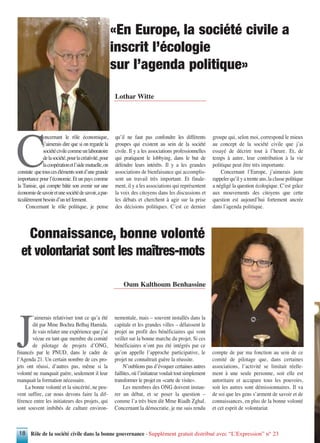 Rôle de la société civile dans la bonne gouvernance - Supplément gratuit distribué avec “L’Expression” n° 2318
J
’aimerais relativiser tout ce qu’a été
dit par Mme Bochra Belhaj Hamida.
Je vais relater une expérience que j’ai
vécue en tant que membre du comité
de pilotage de projets d’ONG,
financés par le PNUD, dans le cadre de
l’Agenda 21. Un certain nombre de ces pro-
jets ont réussi, d’autres pas, même si la
volonté ne manquait guère, seulement il leur
manquait la formation nécessaire.
La bonne volonté et la sincérité, ne peu-
vent suffire, car nous devons faire la dif-
férence entre les initiateurs des projets, qui
sont souvent imbibés de culture environ-
nementale, mais – souvent installés dans la
capitale et les grandes villes – délaissent le
projet au profit des bénéficiaires qui vont
veiller sur la bonne marche du projet. Si ces
bénéficiaires n’ont pas été intégrés par ce
qu’on appelle l’approche participative, le
projet ne connaîtrait guère la réussite.
N’oublions pas d’évoquer certaines autres
faillites, où l’initiateur voulait tout simplement
transformer le projet en «carte de visite».
Les membres des ONG doivent instau-
rer un débat, et se poser la question –
comme l’a très bien dit Mme Riadh Zghal.
Concernant la démocratie, je me suis rendu
compte de par ma fonction au sein de ce
comité de pilotage que, dans certaines
associations, l’activité se limitait réelle-
ment à une seule personne, soit elle est
autoritaire et accapare tous les pouvoirs,
soit les autres sont démissionnaires. Il va
de soi que les gens s’arment de savoir et de
connaissances, en plus de la bonne volonté
et cet esprit de volontariat
Oum Kalthoum Benhassine
Connaissance, bonne volonté
et volontariat sont les maîtres-mots
C
oncernant le rôle économique,
j’aimerais dire que si on regarde la
sociétécivilecommeunlaboratoire
delasociété,pourlacréativité,pour
lacoopérationetl’aidemutuelle,on
constate quetouscesélémentssontd’unegrande
importance pour l’économie. Et un pays comme
la Tunisie, qui compte bâtir son avenir sur une
économiedesavoiretunesociétédesavoir,apar-
ticulièrement besoin d’un tel ferment.
Concernant le rôle politique, je pense
qu’il ne faut pas confondre les différents
groupes qui existent au sein de la société
civile. Il y a les associations professionnelles
qui pratiquent le lobbying, dans le but de
défendre leurs intérêts. Il y a les grandes
associations de bienfaisance qui accomplis-
sent un travail très important. Et finale-
ment, il y a les associations qui représentent
la voix des citoyens dans les discussions et
les débats et cherchent à agir sur la prise
des décisions politiques. C´est ce dernier
groupe qui, selon moi, correspond le mieux
au concept de la société civile que j’ai
essayé de décrire tout à l’heure. Et, de
temps à autre, leur contribution à la vie
politique peut être très importante.
Concernant l’Europe, j’aimerais juste
rappeler qu’il y a trente ans, la classe politique
a négligé la question écologique. C’est grâce
aux mouvements des citoyens que cette
question est aujourd’hui fortement ancrée
dans l’agenda politique.
Lothar Witte
«En Europe, la société civile a
inscrit l’écologie
sur l’agenda politique»
 