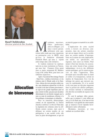 Rôle de la société civile dans la bonne gouvernance - Supplément gratuit distribué avec “L’Expression” n° 232
M
esdames, messieurs,
Chers professeurs,
amis et collègues ; j’ai
tenu à ouvrir person-
nellement cette qua-
trième table ronde que nous organisons
en partenariat avec le MEPI, ainsi
qu’avec la fondation allemande
Friedrich Ebert, qui nous a rejoint
entre-temps dans cette initiative.
Je voudrais remercier les représen-
tants de ces deux institutions en Tunisie,
qui nous font l’honneur d’être parmi
nous ce matin, notamment M. Matthew
Long et M. Lothar Witte, pour leurs con-
tributions respectives.
Après «l’accord de libre échange Tunisie
- Etats-Unis», «médias et terrorisme» et «les
relations entre le Monde arabe et les Etats-
Unis», thèmes des trois premières tables ron-
des, nous aborderons aujourd’hui «le rôle de
la société civile dans la bonne gouvernance»,
un sujet de très grande importance pour un
pays comme le nôtre, qui passe par une phase
déterminante de son histoire marquée par la
mise en route de nombreuses réformes à la
fois politiques, économiques et culturelles.
Pays en transition démocratique,
comme on dit aujourd’hui, la Tunisie
cherche à renforcer le rôle de l’Etat dans
la régulation des relations entre les dif-
férents acteurs sociaux, mais aussi à
déléguer un certain nombre de ses
prérogatives à une société civile, elle
aussi en plein développement, et qui est
en train de gagner en maturité et en crédi-
bilité.
L’implication de cette société
civile, à travers ses diverses com-
posantes, dans des actions concrètes
qui ont un impact direct sur la société,
pose un certain nombre d’interroga-
tions sur la nature de cette implication,
son utilité, ses spécificités, ses
urgences, mais aussi ses limites. Pour
mener à bien leur mission, les associa-
tions ont certes besoin d’une certaine
indépendance vis-à-vis des différents
acteurs politiques, qu’ils soient au pou-
voir ou dans l’opposition. Elles
devraient aussi travailler dans la clarté
et veiller à la transparence, surtout en
matière de financement. Car c’est du
mélange des genres que naissent sou-
vent les malentendus. Et si la société
civile veut jouer un rôle plus important
dans la gestion des affaires publiques,
aux niveaux national et international,
elle doit être un modèle de rigueur et de
probité.
Ce sont là quelques idées person-
nelles que je propose à votre débat qui
sera, je n’en doute pas, d’un haut niveau
intellectuel, vu la qualité des intervenants
que je remercie d’avoir répondu favor-
ablement à notre sollicitation.
Mesdames, messieurs, je vous
souhaite un excellent débat.
Allocution
de bienvenue
Raouf Cheikhrouhou
directeur général de Dar Assabah
 