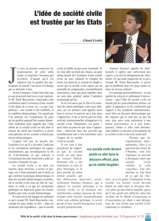 Rôle de la société civile dans la bonne gouvernance - Supplément gratuit distribué avec “L’Expression” n° 23 5
J
e veux en premier remercier les
organisateurs de cette table
ronde, et exprimer l’honneur qui
m’échoit, d’autant qu’il est
rehaussé par la qualité des par-
ticipants et surtout l’occasion d’échange
qui se présente à moi.
Avant d’entamer, j’aime bien dire que
je suis en accord total avec ce qu’a présen-
té M. Taieb Baccouche, concernant cette
corrélation entre l’existence d’une société
civile digne de ce nom, ou – ce que j’ap-
pellerais – une société civile vertébrée, et
la condition démocratique. Un regard que
l’on jetterait sur l’expérience de pays
qu’on qualifie aujourd’hui comme démoc-
ratie confirmée nous rappelle que l’idée
même de la société civile est née dans le
creuset du siècle des Lumières, à savoir
cette période où les sociétés n’étaient pas
encore démocratiques.
L’appel fait par la pensée des
Lumières à ce qu’il y ait entre l’individu
et les institutions politiques un espace
intermédiaire, qui revendiquerait la fin
de l’absolutisme et qui aiderait à
l’avènement de cette transition a aidé ces
sociétés à franchir les pas.
La société civile a eu dans ces
régions, deux missions, à savoir ce pas-
sage vers l’Etat rationalisé par le droit, et
qui confirme la pratique démocratique, et
dans les sociétés démocratiques actuelles,
où la société civile joue un rôle de vigi-
lance et veille à ce que les institutions
publiques ne dépassent guère les limites
établies par cette société démocratique.
Il serait tout à fait logique de confirmer
ce qu’a avancé M. Taieb Baccouche, con-
cernant les pays arabes et dire – dans les
meilleures des hypothèses – que la société
civile est faible ou pas assez structurée. Si
on veut aller au fond des choses, on peut
même douter de l’existence d’une société
civile au sens cohérent et complet du
terme. La raison de ce constat est simple, à
savoir que la société civile repose sur un
ensemble de composantes, essentiellement
associatives, mais qui peut englober dans
un sens plus général, même l’initiative
économique privée.
Il est vrai aussi que le rôle et la situa-
tion des partis politiques sont assez déli-
cats, car ces derniers sont appelés aussi
bien à exercer le pouvoir qu’à être dans
l’opposition, et de ce fait la part de leurs
activités institutionnelles échapperait à la
société civile. Néanmoins, ces partis –
aussi bien au pouvoir que dans l’opposi-
tion – observent bien des activités qui
retomberaient tout à fait facilement sous
l’aspect de la société
civile et sociale.
Il est tout à fait
paradoxal de rappel-
er que la société
civile est née dans
un creuset libéral.
Pourtant elle a été
structurée au sens le
plus théorique et le
plus proche de notre
réalité actuelle, par
des théoriciens marxistes, essen-
tiellement Antonio Gramsci, qui a
opposé la société politique à la
société civile, et en donnant aux
intellectuels comme mission de faire
évoluer cette société, essentiellement
selon son schéma politique, à savoir
passer d’une société bourgeoise à une
société prolétarienne.
Antonio Gramsci appelle les intel-
lectuels à opérer une subversion des
esprits, à savoir un changement des men-
talités. Ce qui nous rapproche de ce qu’a
évoqué M. Taieb Baccouche, à savoir
que le problème dans nos pays arabes se
situe au niveau culturel.
Je remarque personnellement – en ma
qualité de citoyen et nullement d’univer-
sitaire – que l’idée de société civile est
trustée par les gouvernements mêmes, en
quête d’apparence et de conformité par
rapport à des standards internationaux,
aussi bien un discours démocratique par
des régimes qui le sont peu ou pas du
tout, tout aussi cette prétention à une
bonne gouvernance et à une trans-
parence, même si elles sont absentes,
sans oublier ce discours d’acceptation de
la société civile et du tissu associatif.
Notons que les
organisations inter-
nationales, liées à la
question des droits de
l’Homme, sont très
vigilantes et arrivent
à distinguer entre une
société civile
«réelle» et celle
«suscitée». Une dis-
tinction se fait bien
de ce qui est «fac-
tice» et n’est guère l’émanation d’une
société. La société civile devient
plutôt un alibi dans le discours offi-
ciel, plus qu’une réalité tangible, parce
qu’il me paraît très difficile, dans des
sociétés où la liberté d’expression et
d’association est objet à une déroga-
tion, de voir éclore une société civile
cohérente et vertébrée.
Ghazi Graïri
L’idée de société civile
est trustée par les Etats
«La société civile devient
plutôt un alibi dans le
discours officiel, plus
qu’ne réalité tangible»
 