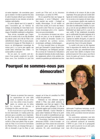 Rôle de la société civile dans la bonne gouvernance - Supplément gratuit distribué avec “L’Expression” n° 23 7
J
’aimerais en premier lieu remercier
les organisateurs de cette table
ronde, et exprimer ma joie d’être
avec vous, même si nous, les partic-
ipants, ne sommes pas du même
bord. Les occasions de discuter et
d’échanger les idées sont très rares.
Je suis en accord avec ce qu’a été dit par
les trois intervenants. Je voudrais porter une
précision que je considère assez importante.
Le rôle d’une société civile n’est nullement
de jouer le rôle d’intermédiaire entre la
société et l’Etat mais plutôt d’être un parte-
naire de l’Etat. Si on revoit les Conventions
des Nations-Unies, on remarque bien que ce
rôle est demandé et que les Etats se sont
engagés sur la base de considérer les ONG
comme des partenaires.
Partenaire ne veut nullement signifier
inféodé à l’Etat, mais plutôt autonome et
indépendant, aussi bien par rapport à l’Etat
qu’aux divers partis politiques. Ce rôle de
partenariat suppose que la société civile puisse
s’exprimer librement, s’activer librement et
puisse attirer l’attention de l’Etat sur les prob-
lèmes de la société et essentiellement par rap-
portausecteursurlequell’associationtravaille.
L’Association tunisienne des femmes
démocrates (ATFD) – à titre d’exemple – est
considérée par l’Etat comme une association
«opposante» parce qu’elle est simplement
autonome. Or, cette caractéristique rend
intéressante l’expérience tunisienne, car dif-
férente des autres pays comme le Maroc ou le
Liban, où les associations trouvent naissance
dans les partis.
Les associations autonomes sont nées
en dehors des partis politiques. Autonomie
n’est nullement synonyme de neutralité,
l’ATFD n’a pas à faire de la propagande
pour le parti au pouvoir ou un autre parti,
mais elle n’est pas apolitique.
Bochra Belhaj Hmida
Pourquoi ne sommes-nous pas
démocrates?
ou moins important – des associations, parce
que la création s’est faite en premier lieu dans
le cadre d’un projet collectif, qui se transforme
progressivement en une structure servant des
stratégies individuelles.
La survie dépend aussi de la capacité à
gérer l’association qui, en l’absence de
stratégie, de leadership, de vision future ou de
capacité de travail en équipe, court de graves
risques d’instabilité conduisant à sa disparition.
Nous devons reconnaître que l’impor-
tance de la société civile et son rôle découlent
du contexte actuel, où le rôle de l’Etat a con-
sidérablement changé. On est passé progres-
sivement de la logique de l’Etat dirigiste et, à
travers un développement économique du
secteur privé, à ce qu’on peut appeler une
société duale renfermant deux entités : le
secteur public et celui privé.
De nos jours, les sociétés sont dev-
enues d’une grande complexité, les prob-
lèmes aussi, leur résolution ne peut être
assurée par l’Etat seul, ou les structures
économiques, ou même les ONG.
On est aujourd’hui dans une logique de
gouvernance, à savoir l’obligation – pour
faire marcher une société – d’adopter un
modèle démocratique. Un tel modèle est
celui d’une société, où il existe une interac-
tion positive entre l’Etat avec ses agences, le
secteur économique privé, et les organisa-
tions non gouvernementales.
Les associations deviennent une néces-
sité de nos jours, en vue de répondre à un
certain nombre de demandes sociales et à
une complexité des systèmes sociaux,
économiques, politiques, technologiques…
Un tissu associatif dense est nécessaire
parce que l’humanité n’a jamais disposé d’au-
tant d’intelligence, une intelligence percepti-
ble au niveau de l’extension de l’éducation à
des catégories humaines de plus en plus larges,
des équipements utilisés et des produits con-
sommés au quotidien qui renferment une dose
de recherche et de sciences de plus en plus
importante. On ne peut gérer une société intel-
ligente de la même manière q’une société pau-
vre en savoirs et en exigences de toutes sortes.
La gouvernance signifie cette manière de
gérer dans la diversité et la coopération, mais
aussi dans la conflictualité d’intérêts.Ace pro-
pos, je suis de ceux qui adhèrent à la thèse de
Darhendorf qui stipule qu’il n’y a pas de vie
sans conflit. Il faut simplement reconnaître
que la conflictualité fait partie intégrante de la
gestion de la société. La société civile a à
exprimer les intérêts divergents, et à jouer de
ce fait le rôle d’observatoire, nécessaire à celui
qui gouverne, fusse-t-il du genre dirigiste.
La société civile joue un rôle important
dans la négociation des intérêts des diverses
catégories sociales, qui, naturellement luttent
pour assurer leurs intérêts et disposer d’une
portion de pouvoir. Cela se passe aussi bien à
travers les partis qu’à travers d’autres struc-
tures dont les associations.
 