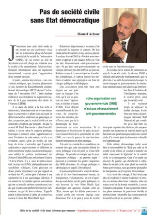 Rôle de la société civile dans la bonne gouvernance - Supplément gratuit distribué avec “L’Expression” n° 23 9
J
’interviens dans cette table ronde en
me basant sur une expérience vécue
lors de la deuxième phase du Sommet
mondial de la société de l’information
(SMSI), où j’ai exercé au sein du
Secrétariat exécutif, chargé des relations avec
la société civile internationale. J’étais un fonc-
tionnaire international dans un organisme
international, œuvrant pour l’organisation
d’un sommet mondial.
Je porte – comme tout citoyen – mes con-
victions politiques, que j’assume pleinement.
Je suis membre du Rassemblement constitu-
tionnel démocratique (RCD) depuis l’avène-
ment du 7 novembre 1987. J’étais étudiant
militant et aussi fondateur de la première sec-
tion de la Ligue tunisienne des droits de
l’homme (LTDH).
A ce stade du débat, à la fois riche et
intéressant,j’aimeintervenirauniveauséman-
tique et conceptuel, et plutôt dans un esprit de
débat interactif et nullement de polémique, et
dire, en premier, que la société civile est une
notiontrèscomplexe,quisupporte–telquel’a
avancé M. Taieb Baccouche – plus d’une déf-
inition, à savoir selon le contexte politique,
historique et culturel, selon l’appartenance et
aussi l’évolution de cette notion, car il y a eu
évolution. Aussi, selon les écoles, au sens
large du terme, c’est-à-dire que l’approche
américaine et anglo-saxonne est différente de
celle européenne et plus exactement française,
sans oublier le système institutionnel des
Nations Unies (NU), plus précisément l’article
71 de la Charte. Il y a aussi le statut consul-
tatif, octroyé aux ONG, indépendamment des
sensibilités politiques. Cette précision est
d’une grande importance, car par rapport au
système des NU, nul ne peut s’adonner à une
surenchère ou à une quelconque sélection. Il
est naturel de reconnaître que les associations
qui ont ce statut le méritent certainement, tan-
dis que d’autres ont préféré librement le mili-
tantisme, au gré de leurs cultures. J’appelle
plutôt à dépassionner le débat et à relativiser,
comme l’a bien fait Mme Riadh Zgal.
Relativiser, dépassionner et recentrer, d’où
la nécessité de repenser ce concept. On doit
plutôt parler de sociétés civiles, ainsi au pluriel.
AanalyserlemotONG,le«N»doitnousinter-
peller et appeler à une nuance. ONG ne veut
pas dire nécessairement «anti-gouvernemen-
tale». Ne pas être «anti-gouvernementale» ne
veut pas dire non plus être inféodé au pouvoir.
Réduire ce sens à ce niveau équivaut à insulter
des compétences, et surtout dresser des bar-
rières et adopter une ségrégation sur fond de
clivages politiques et idéologiques.
Une association peut très bien être
alignée sur une poli-
tique ou logique d’un
parti, qu’il soit au pou-
voir ou dans l’opposi-
tion, et mériter le statut
d’ONG. Ceci dépend
essentiellement du dis-
cours, du comporte-
ment, des attitudes, des
réflexes, ainsi que de la
dynamique de fonc-
tionnement de cette association. Si la
dynamique et le processus de prise de posi-
tion émanent bien de la potentialité de cette
ONG, ceci sera la preuve de son fonction-
nement transparent et démocratique.
Ala suite du constat de ces conditions, on
pourrait dire que cette association défend les
choix politiques d’un tel parti ou d’une telle
idéologie. Ne prendre en compte que le posi-
tionnement politique – au premier degré –
équivaut à condamner les quatre cinquièmes
des ONG africaines. Ce clivage politique et
idéologique est appelé à être dépassé.
Je joins complètement le souci de démoc-
ratie et du bon fonctionnement interne, de
transparence et d’autonomie, et non d’agen-
das qui sont dictés par des partis politiques. Je
suis heureux de voir Mme Riadh Zgal
développer une question cruciale, celle de
l’Etat, surtout que les débats concernant la
société civile ont souvent négligé cette
dimension. Car, il ne peut y avoir de société
civile sans un Etat démocratique.
Je conclus par la notion de partenariat au
sein de la société civile. Le dernier SMSI a
défendu une approche multipartenaire, qui va
plus loin et au-delà du partenariat classique.A
savoir engager les gouvernements, les institu-
tions internationales spécialisées qui représen-
tent bien l’évolution de
l’intelligence humaine,
le secteur privé, ainsi
que la société civile.
Il est vraiment
temps de dépasser la
dualité classique. Je cite
bien une phrase du poli-
tologue allemand Ralf
Dahrendorf, qui consid-
ère qu’il faut bien six
mois pour organiser des élections, dix ans pour
installer une économie de marché, tandis qu’il
fauttouteunegénérationpourcréerunesociété
civile. Ce constat joint la dimension culturelle
et d’apprentissage.
Cette culture démocratique inclut aussi
bien la responsabilité de l’Etat que celle de la
société civile même, et conduit à instaurer un
débat concernant la légitimité de la société
civile et sa transparence. Ceci n’est guère un
discours de gauche, qui chercherait à culpa-
biliser la société civile, mais plutôt un souci de
bonne gouvernance, sans quoi on ne peut parler
de transparence ou d’exigence démocratique.
A ce stade du concept, il faut beaucoup
plus de modestie et surtout relativiser, et pren-
dre ces notions dans leurs contextes, dans un
respect total de la donnée essentielle, à savoir
l’initiative citoyenne. Il faut également établir
des plans nationaux de partenariat durable et
renforcé entre l’ensemble des composantes de
la société civile et les pouvoirs publics.
Moncef Achour
Pas de société civile
sans Etat démocratique
«Une organisation non
gouvernementale (ONG)
n’est pas nécessairement
anti-gouvernementale»
 