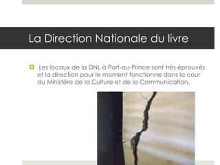 La Direction Nationale du livre Les locaux de la DNL à Port-au-Prince sont très éprouvés et la direction pour le moment fonctionne dans la cour du Ministère de la Culture et de la Communication.  