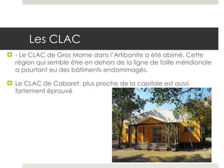 Les CLAC - Le CLAC de Gros Morne dans l’Artibonite a été abimé. Cette région qui semble être en dehors de la ligne de faille méridionale a pourtant eu des bâtiments endommagés.  Le CLAC de Cabaret, plus proche de la capitale est aussi fortement éprouvé 