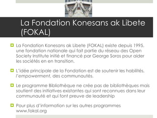 La Fondation Konesans ak Libete (FOKAL)  La Fondation Konesans ak Libete (FOKAL) existe depuis 1995, une fondation nationale qui fait partie du réseau des Open Society Institute initié et financé par George Soros pour aider les sociétés en en transition.  L’idée principale de la Fondation est de soutenir les habilités,  l’empowerment,  des communautés.  Le programme Bibliothèque ne crée pas de bibliothèques mais soutient des initiatives existantes qui sont reconnues dans leur communauté et qui font preuve de leadership Pour plus d’information sur les autres programmes www.fokal.org 