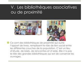 V.  Les bibliothèques associatives ou de proximité Ce sont des bibliothèques de proximité qui outre l’apport de livres, remplissent le rôle de lien social entre les différentes couches de la population. C’est un lieu d’étude, de loisirs, de rencontres et d’aide. Elle n’a pas le rôle des grandes bibliothèques qui est de conserver les ouvrages.  