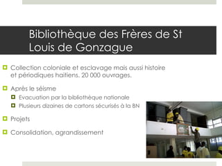 Bibliothèque des Frères de St Louis de Gonzague Collection coloniale et esclavage mais aussi histoire et périodiques haitiens. 20 000 ouvrages.  Après le séisme Evacuation par la bibliothèque nationale Plusieurs dizaines de cartons sécurisés à la BN Projets Consolidation, agrandissement 