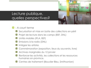 Lecture publique,  quelles perspectives?  - A court terme Securisation et mise en boite des collections en péril Projet de lecture dans les camps (BSF, DNL) Unités mobiles (IFLA, BSF) Emissions à la radio (DNL) Intégrer les artistes Commémoration (exposition, lieux du souvenirs, livre) Archives marginales du 12 janvier Renforcer les activités, les collections et les ressources humaines en province. Centres de traitement (Bouclier Bleu, Smithsonian) 