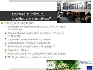 Lecture publique,  quelles perspectives?  A moyen et long terme Jumelage de bibliothèques (ACURIL, ALA, ABF, BDP Guadeloupe) Construction/reconstruction si possible (Pt Goave, Pyepoudre) Logements semi-provisoires containers Aménagement (mobilier, collections) Bibliothèque universitaire numérique (BSF) Formation - stages Informatisation et mise en commun des catalogues Stratégie de lecture publique commune 