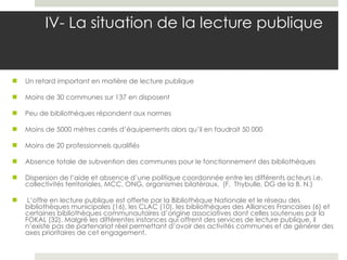 IV- La situation de la lecture publique    Un retard important en matière de lecture publique Moins de 30 communes sur 137 en disposent Peu de bibliothèques répondent aux normes Moins de 5000 mètres carrés d’équipements alors qu’il en faudrait 50 000 Moins de 20 professionnels qualifiés Absence totale de subvention des communes pour le fonctionnement des bibliothèques Dispersion de l’aide et absence d’une politique coordonnée entre les différents acteurs i.e. collectivités territoriales, MCC, ONG, organismes bilatéraux.  (F.  Thybulle, DG de la B. N.)   L’offre en lecture publique est offerte par la Bibliothèque Nationale et le réseau des bibliothèques municipales (16), les CLAC (10), les bibliothèques des Alliances Francaises (6) et certaines bibliothèques communautaires d’origine associatives dont celles soutenues par la FOKAL (32). Malgré les différentes instances qui offrent des services de lecture publique, il n’existe pas de partenariat réel permettant d’avoir des activités communes et de générer des axes prioritaires de cet engagement. 