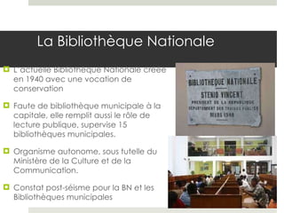 La Bibliothèque Nationale L’actuelle Bibliothèque Nationale créée en 1940 avec une vocation de conservation Faute de bibliothèque municipale à la capitale, elle remplit aussi le rôle de lecture publique, supervise 15 bibliothèques municipales. Organisme autonome, sous tutelle du Ministère de la Culture et de la Communication.  Constat post-séisme pour la BN et les Bibliothèques municipales 