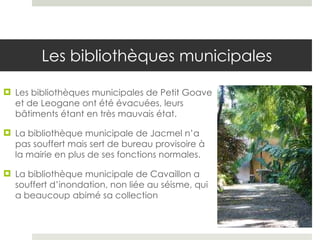 Les bibliothèques municipales Les bibliothèques municipales de Petit Goave et de Leogane ont été évacuées, leurs bâtiments étant en très mauvais état. La bibliothèque municipale de Jacmel n’a pas souffert mais sert de bureau provisoire à la mairie en plus de ses fonctions normales.  La bibliothèque municipale de Cavaillon a souffert d’inondation, non liée au séisme, qui a beaucoup abimé sa collection  