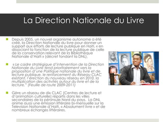 La Direction Nationale du Livre Depuis 2005, un nouvel organisme autonome a été créé, la Direction Nationale du livre pour donner un support aux efforts de lecture publique en Haiti, « en dissociant la fonction de la lecture publique de celle de la conservation relevant de la Bibliothèque Nationale d’Haiti » (décret fondant la DNL).  «  Le cadre stratégique d’intervention de la Direction Nationale du Livre tend prioritairement vers la proposition d’une Politique nationale du livre et de lecture publique, le renforcement du Réseau CLAC existant, l’érection du nouveau réseau en 2010, la multiplication des activités autour du livre et de la lecture.” (Feuille de route 2009-2011) Gère un réseau de dix CLAC (Centres de lecture et d’animation culturelle) répartis dans les villes secondaires de la péninsule Nord du pays.  La DNL anime aussi une émission littéraire bi-mensuelle sur la Television Nationale d’Haiti, « Absolument livre » et de nombreux échanges littéraires.  