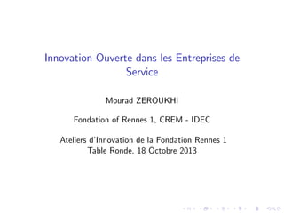 Innovation Ouverte dans les Entreprises de
Service
Mourad ZEROUKHI
Fondation of Rennes 1, CREM - IDEC
Ateliers d’
Innovation de la Fondation Rennes 1
Table Ronde, 18 Octobre 2013

 