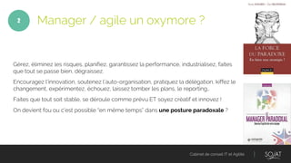 Cabinet de conseil IT et Agilité
Gérez, éliminez les risques, planifiez, garantissez la performance, industrialisez, faites
que tout se passe bien, dégraissez.
Encouragez l’innovation, soutenez l’auto-organisation, pratiquez la délégation, kiffez le
changement, expérimentez, échouez, laissez tomber les plans, le reporting…
Faites que tout soit stable, se déroule comme prévu ET soyez créatif et innovez !
On devient fou ou c’est possible “en même temps” dans une posture paradoxale ?
Manager / agile un oxymore ?2
 