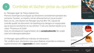 Cabinet de conseil IT et Agilité
Ex. "Managez agile" de Thierry Gabriel Cros
Prenons l’exemple d’une équipe qui fonctionne correctement pendant des
semaines. Soudain, un imprévu remet sérieusement en cause le plan !
Dans ce cas, une réaction du Manager pourrait être “OK, j’ajoute tel
contrôle qualité, tel document, tel reporting et je désigne un responsable
que je pourrai sanctionner en cas d'échec”. C’est une réaction basée sur la
valeur “Processus et Outils”.
Avec en conséquence l’augmentation de la complicationnite (Six simple
rules) et la déresponsabilisation.
Un Manager agile préfère les individus et interactions :
“OK, arrêtons tout, réunissons-nous pour élaborer ensemble la meilleure
expérimentation afin d’apprendre de cette situation”.
Contrôle et lâcher-prise au quotidien ?3
 