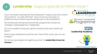 Cabinet de conseil IT et Agilité
Vous connaissez la phrase de Paul Watslawick “toujours plus de la même
chose donne…” ou celle d’Einstein “Vous ne pouvez résoudre un
problème avec le même type de pensée qui a créé le problème.”
De nombreuses entreprises lancent des programmes invitant les
managers à développer leur “leadership”.
Est-ce la recette miracle pour gérer la tension dont nous venons de
parler ?
N’est-ce pas finalement une forme de “more of the same” pour ne rien
changer ?
Et n’est-on pas éloigné de l’agilité qui prône “du leadership à tous les
niveaux” ?
Leadership : toujours plus de la même chose ?4
 