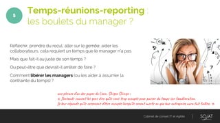 Cabinet de conseil IT et Agilité
Réfléchir, prendre du recul, aller sur le gemba, aider les
collaborateurs, cela requiert un temps que le manager n’a pas.
Mais que fait-il au juste de son temps ?
Ou peut-être que devrait-il arrêter de faire ?
Comment libérer les managers (ou les aider à assumer la
contrainte du temps) ?
Temps-réunions-reporting :
les boulets du manager ?
5
un r e ’un p e d L a , Shi S in :
« J’en d uv l en r u’il n r o c és o p er m su ’améli i n.
Je l épo s ’il s on ’êt e c és o s ’il r mo s u ur r is u it li . »
 