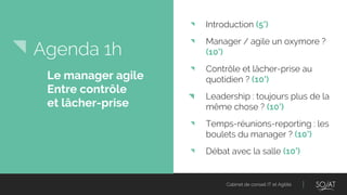 Cabinet de conseil IT et Agilité
Agenda 1h
◥ Introduction (5’)
◥ Manager / agile un oxymore ?
(10’)
◥ Contrôle et lâcher-prise au
quotidien ? (10’)
◥ Leadership : toujours plus de la
même chose ? (10’)
◥ Temps-réunions-reporting : les
boulets du manager ? (10’)
◥ Débat avec la salle (10’)
Le manager agile
Entre contrôle
et lâcher-prise
 