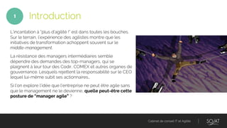 Cabinet de conseil IT et Agilité
L’incantation à “plus d’agilité !” est dans toutes les bouches.
Sur le terrain, l’expérience des agilistes montre que les
initiatives de transformation achoppent souvent sur le
middle-management.
La résistance des managers intermédiaires semble
dépendre des demandes des top-managers, qui se
plaignent à leur tour des Codir, COMEX et autres organes de
gouvernance. Lesquels rejettent la responsabilité sur le CEO
lequel lui-même subit ses actionnaires…
Si l’on explore l’idée que l’entreprise ne peut être agile sans
que le management ne le devienne, quelle peut-être cette
posture de “manager agile” ?
Introduction1
 