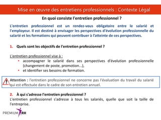 13
Mise en œuvre des entretiens professionnels : Contexte Légal
En quoi consiste l'entretien professionnel ?
L'entretien professionnel est un rendez-vous obligatoire entre le salarié et
l'employeur. Il est destiné à envisager les perspectives d'évolution professionnelle du
salarié et les formations qui peuvent contribuer à l’atteinte de ces perspectives.
1. Quels sont les objectifs de l'entretien professionnel ?
L'entretien professionnel vise à :
• accompagner le salarié dans ses perspectives d'évolution professionnelle
(changement de poste, promotion...),
• et identifier ses besoins de formation.
Attention : l'entretien professionnel ne concerne pas l'évaluation du travail du salarié
qui est effectuée dans le cadre de son entretien annuel.
2. À qui s'adresse l'entretien professionnel ?
L'entretien professionnel s'adresse à tous les salariés, quelle que soit la taille de
l'entreprise.
 