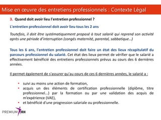 14
Mise en œuvre des entretiens professionnels : Contexte Légal
3. Quand doit avoir lieu l'entretien professionnel ?
L'entretien professionnel doit avoir lieu tous les 2 ans
Toutefois, il doit être systématiquement proposé à tout salarié qui reprend son activité
après une période d’interruption (congés maternité, parental, sabbatique…)
Tous les 6 ans, l'entretien professionnel doit faire un état des lieux récapitulatif du
parcours professionnel du salarié. Cet état des lieux permet de vérifier que le salarié a
effectivement bénéficié des entretiens professionnels prévus au cours des 6 dernières
années.
Il permet également de s'assurer qu'au cours de ces 6 dernières années, le salarié a :
• suivi au moins une action de formation,
• acquis un des éléments de certification professionnelle (diplôme, titre
professionnel...) par la formation ou par une validation des acquis de
m’expérience (VAE),
• et bénéficié d'une progression salariale ou professionnelle.
 