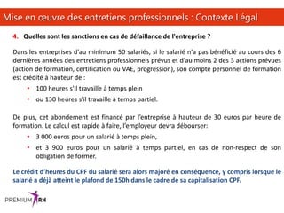 15
Mise en œuvre des entretiens professionnels : Contexte Légal
4. Quelles sont les sanctions en cas de défaillance de l'entreprise ?
Dans les entreprises d'au minimum 50 salariés, si le salarié n'a pas bénéficié au cours des 6
dernières années des entretiens professionnels prévus et d'au moins 2 des 3 actions prévues
(action de formation, certification ou VAE, progression), son compte personnel de formation
est crédité à hauteur de :
• 100 heures s'il travaille à temps plein
• ou 130 heures s'il travaille à temps partiel.
De plus, cet abondement est financé par l’entreprise à hauteur de 30 euros par heure de
formation. Le calcul est rapide à faire, l’employeur devra débourser:
• 3 000 euros pour un salarié à temps plein,
• et 3 900 euros pour un salarié à temps partiel, en cas de non-respect de son
obligation de former.
Le crédit d’heures du CPF du salarié sera alors majoré en conséquence, y compris lorsque le
salarié a déjà atteint le plafond de 150h dans le cadre de sa capitalisation CPF.
 