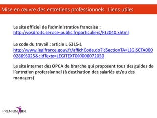 16
Mise en œuvre des entretiens professionnels : Liens utiles
Le site officiel de l’administration française :
http://vosdroits.service-public.fr/particuliers/F32040.xhtml
Le code du travail : article L 6315-1
http://www.legifrance.gouv.fr/affichCode.do?idSectionTA=LEGISCTA000
028698025&cidTexte=LEGITEXT000006072050
Le site internet des OPCA de branche qui proposent tous des guides de
l’entretien professionnel (à destination des salariés et/ou des
managers)
 