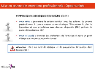 17
Mise en œuvre des entretiens professionnels : Opportunités
L’entretien professionnel présente un double intérêt :
• Pour vous : permettre la co-construction avec les salariés de projets
professionnels à court et moyen termes ainsi que l’élaboration du plan de
formation et son articulation avec d’autres dispositifs (CPF, période de
professionnalisation, etc.)
• Pour le salarié : formuler des demandes de formation et faire un point
d’étape sur son parcours professionnel
Attention : C’est un outil de dialogue et de préparation d’évolution dans
l’entreprise !
 