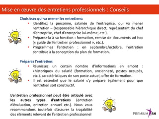 18
Mise en œuvre des entretiens professionnels : Conseils
Choisissez qui va mener les entretiens:
• Identifiez la personne, salariée de l’entreprise, qui va mener
l’entretien – (responsable hiérarchique direct, représentant du chef
d’entreprise, chef d’entreprise lui-même, etc.).
• Préparez-la à sa fonction : formation, remise de documents ad hoc
(« guide de l’entretien professionnel », etc.).
• Programmez l’entretien : en septembre/octobre, l’entretien
contribue à la conception du plan de formation.
Préparez l’entretien:
• Réunissez un certain nombre d’informations en amont :
«historique» du salarié (formation, ancienneté, postes occupés,
etc.), caractéristiques de son poste actuel, offre de formation.
• Il est essentiel que le salarié s’y prépare également pour que
l’entretien soit constructif.
.L’entretien professionnel peut être articulé avec
les autres types d’entretiens (entretien
d’évaluation, entretien annuel etc.). Nous vous
recommandons toutefois d’assurer la traçabilité
des éléments relevant de l’entretien professionnel
 
