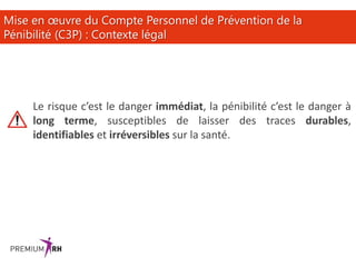 22
Mise en œuvre du Compte Personnel de Prévention de la
Pénibilité (C3P) : Contexte légal
Le risque c’est le danger immédiat, la pénibilité c’est le danger à
long terme, susceptibles de laisser des traces durables,
identifiables et irréversibles sur la santé.
 