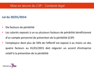 24
Mise en œuvre du C3P : Contexte légal
Loi du 20/01/2014:
• Dix facteurs de pénibilité
• Les salariés exposés à un ou plusieurs facteurs de pénibilité bénéficieront
d’un compte personnel de prévention de la pénibilité (C3P)
• L’employeur dont plus de 50% de l’effectif est exposé à au moins un des
quatre facteurs au 01/01/2015 doit négocier un accord d’entreprise
relatif à la prévention de la pénibilité
 