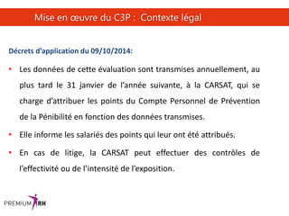 26
Mise en œuvre du C3P : Contexte légal
Décrets d’application du 09/10/2014:
• Les données de cette évaluation sont transmises annuellement, au
plus tard le 31 janvier de l’année suivante, à la CARSAT, qui se
charge d’attribuer les points du Compte Personnel de Prévention
de la Pénibilité en fonction des données transmises.
• Elle informe les salariés des points qui leur ont été attribués.
• En cas de litige, la CARSAT peut effectuer des contrôles de
l’effectivité ou de l’intensité de l’exposition.
 
