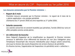 28
Mise en œuvre du C3P : Repoussée au 1er juillet 2016
Les mesures annoncées par le Premier ministre :
• Report de 6 mois
Première mesure annoncée par le Premier ministre : le report de 6 mois de la
« pleine application » du compte pénibilité.
L’échéance du 1er janvier 2016 est ainsi reportée au 1er juillet 2016.
• Salariés concernés
Les salariés concernés ne seraient toutefois pas pénalisés, l’année 2016 leur sera en
effet comptée comme année pleine.
• Un référentiel de branche
Dans l’objectif d’apporter de la simplification au dispositif, le Premier ministre
annonce la définition d’un référentiel de branche (et non plus l’obligation pour
l’employeur d’accomplir des mesures individuelles pour chaque salarié concerné),
ainsi que la révision des seuils d’exposition de certains facteurs de pénibilité.
En d’autres termes, l’appréciation de l’exposition à la pénibilité serait « collective ».
 