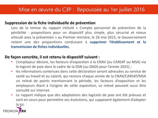 29
Mise en œuvre du C3P : Repoussée au 1er juillet 2016
Suppression de la fiche individuelle de prévention
Lors de la remise du rapport intitulé « Compte personnel de prévention de la
pénibilité : propositions pour un dispositif plus simple, plus sécurisé et mieux
articulé avec la prévention » au Premier ministre, le 26 mai 2015, le Gouvernement
retient une des propositions conduisant à supprimer l’établissement et la
transmission de fiches individuelles.
De façon concrète, il est retenu le dispositif suivant :
• L’employeur déclare, les facteurs d’exposition à la CNAV (ou CARSAT ou MSA) via
le logiciel de paie dans le cadre de la DSN (ou DADS pour l’année 2015) ;
• les informations contenues dans cette déclaration seront adressées au service de
santé au travail et au salarié, qui recevra chaque année de la CNAV/CARSAT/MSA
un relevé de points mentionnant la période, les facteurs d’exposition et les
employeurs étant à l’origine de cette exposition, ce relevé pouvant aussi être
consulté sur internet.
• Le rapport indique que des adaptations des logiciels de paie ont été prévues et
sont en cours pour permettre ces évolutions, qui supposent également d’adapter
la loi.
 