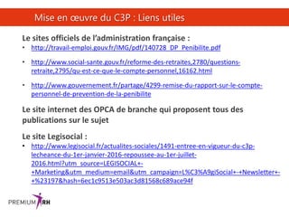 30
Mise en œuvre du C3P : Liens utiles
Le sites officiels de l’administration française :
• http://travail-emploi.gouv.fr/IMG/pdf/140728_DP_Penibilite.pdf
• http://www.social-sante.gouv.fr/reforme-des-retraites,2780/questions-
retraite,2795/qu-est-ce-que-le-compte-personnel,16162.html
• http://www.gouvernement.fr/partage/4299-remise-du-rapport-sur-le-compte-
personnel-de-prevention-de-la-penibilite
Le site internet des OPCA de branche qui proposent tous des
publications sur le sujet
Le site Legisocial :
• http://www.legisocial.fr/actualites-sociales/1491-entree-en-vigueur-du-c3p-
lecheance-du-1er-janvier-2016-repoussee-au-1er-juillet-
2016.html?utm_source=LEGISOCIAL+-
+Marketing&utm_medium=email&utm_campaign=L%C3%A9giSocial+-+Newsletter+-
+%23197&hash=6ec1c9513e503ac3d81568c689ace94f
 
